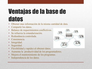 Ventajas de la base de
datos
•   Obtener mas información de la misma cantidad de data.
•   Compartir los datos.
•   Balance de requerimientos conflictivos.
•   Se refuerza la estandarización.
•   Redundancia controlada.
•   Consistencia.
•   Integridad.
•   Seguridad.
•   Flexibilidad y rapidez al obtener datos.
•   Aumenta la productividad de los programadores.
•   Mejora el mantenimiento de los programas.
•   Independencia de los datos.
 