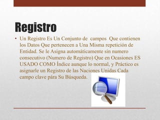 Registro
• Un Registro Es Un Conjunto de campos Que contienen
  los Datos Que pertenecen a Una Misma repetición de
  Entidad. Se le Asigna automáticamente sin numero
  consecutivo (Numero de Registro) Que en Ocasiones ES
  USADO COMO Índice aunque lo normal, y Práctico es
  asignarle un Registro de las Naciones Unidas Cada
  campo clave pára Su Búsqueda.
 