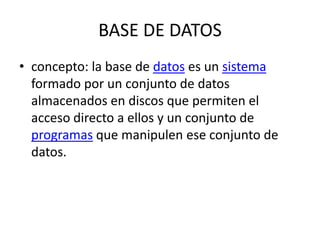 BASE DE DATOS
• concepto: la base de datos es un sistema
formado por un conjunto de datos
almacenados en discos que permiten el
acceso directo a ellos y un conjunto de
programas que manipulen ese conjunto de
datos.
 