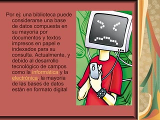 Por ej: una biblioteca puede
considerarse una base
de datos compuesta en
su mayoría por
documentos y textos
impresos en papel e
indexados para su
consulta. Actualmente, y
debido al desarrollo
tecnológico de campos
como la informática y la
electrónica, la mayoría
de las bases de datos
están en formato digital
 