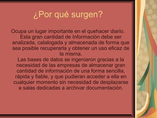 ¿Por qué surgen?
Ocupa un lugar importante en el quehacer diario.
Esta gran cantidad de Información debe ser
analizada, catalogada y almacenada de forma que
sea posible recuperarla y obtener un uso eficaz de
la misma.
Las bases de datos se ingeniaron gracias a la
necesidad de las empresas de almacenar gran
cantidad de información de una forma sencilla,
rápida y fiable, y que pudieran acceder a ella en
cualquier momento sin necesidad de desplazarse
a salas dedicadas a archivar documentación.
 