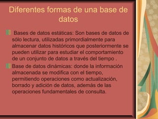 Diferentes formas de una base de
datos
Bases de datos estáticas: Son bases de datos de
sólo lectura, utilizadas primordialmente para
almacenar datos históricos que posteriormente se
pueden utilizar para estudiar el comportamiento
de un conjunto de datos a través del tiempo .
Base de datos dinámicas: donde la información
almacenada se modifica con el tiempo,
permitiendo operaciones como actualización,
borrado y adición de datos, además de las
operaciones fundamentales de consulta.
 