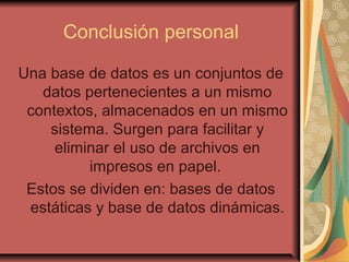 Conclusión personal
Una base de datos es un conjuntos de
datos pertenecientes a un mismo
contextos, almacenados en un mismo
sistema. Surgen para facilitar y
eliminar el uso de archivos en
impresos en papel.
Estos se dividen en: bases de datos
estáticas y base de datos dinámicas.
 