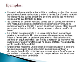 Una entidad persona tiene los subtipos hombre y mujer. Una misma
persona no puede ser hombre y mujer a la vez por lo que la relación
es exclusiva. No puede existir una persona que no sea hombre ni
mujer, por lo que también es total.
 Se conviene en que un vehículo puede ser un coche, un camión o
una moto. La relación es claramente exclusiva (un vehículo no
puede ser coche y camión a la vez, ni camión y moto, etc) y parcial
pues puede haber vehículos que no sean ni coche ni camión ni
moto.
 La entidad que representa a un universitario tiene los subtipos
profesor y estudiante. Un mismo universitario puede ser ambas
cosas a la vez (p.e. un profesor puede estar matriculado como
alumno en alguna facultad) por lo que la relación es inclusiva. No
puede existir un universitario que no sea ni profesor ni estudiante,
por lo que también es total.
 Expresamos mediante una relación de especialización el que una
función matemática tiene asociados los subtipos continua y
derivable. La relación es inclusiva pues una misma función puede
ser ambas cosas a la vez, y parcial porque existen funciones que
no son continuas ni derivables
 