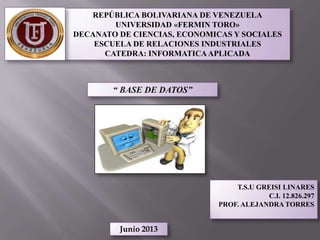 REPÚBLICA BOLIVARIANA DE VENEZUELA
UNIVERSIDAD «FERMIN TORO»
DECANATO DE CIENCIAS, ECONOMICAS Y SOCIALES
ESCUELA DE RELACIONES INDUSTRIALES
CATEDRA: INFORMATICAAPLICADA
“ BASE DE DATOS”
T.S.U GREISI LINARES
C.I. 12.826.297
PROF. ALEJANDRA TORRES
Junio 2013
 