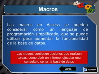 LOGO
Macros
Las macros en Access se pueden
considerar como un lenguaje de
programación simplificado, que se puede
utilizar para aumentar la funcionalidad
de la base de datos.
Las macros contienen acciones que realizan
tareas, como abrir un informe, ejecutar una
consulta o cerrar la base de datos
REGRESARAtrás
 
