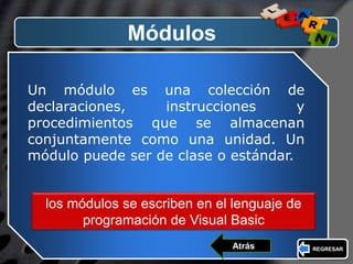 LOGO
Módulos
Un módulo es una colección de
declaraciones, instrucciones y
procedimientos que se almacenan
conjuntamente como una unidad. Un
módulo puede ser de clase o estándar.
los módulos se escriben en el lenguaje de
programación de Visual Basic
REGRESARAtrás
 
