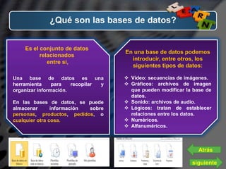 LOGO
¿Qué son las bases de datos?
Es el conjunto de datos
relacionados
entre si,
Una base de datos es una
herramienta para recopilar y
organizar información.
En las bases de datos, se puede
almacenar información sobre
personas, productos, pedidos, o
cualquier otra cosa.
En una base de datos podemos
introducir, entre otros, los
siguientes tipos de datos:
 Vídeo: secuencias de imágenes.
 Gráficos: archivos de imagen
que pueden modificar la base de
datos.
 Sonido: archivos de audio.
 Lógicos: tratan de establecer
relaciones entre los datos.
 Numéricos.
 Alfanuméricos.
siguiente
Atrás
 