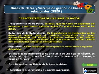 LOGO
Bases de Datos y Sistema de gestión de bases
relacionales (SGBR)
CARACTERISTICAS DE UNA BASE DE DATOS
 Independencia de los Datos. Es decir, que los datos no dependen del
programa y por tanto cualquier aplicación puede hacer uso de los
datos.
 Reducción de la Redundancia: Es la existencia de duplicación de los
datos, al reducir ésta al máximo conseguimos un mayor
aprovechamiento del espacio y además evitamos que existan
inconsistencias entre los datos. Las inconsistencias se dan cuando
nos encontramos con datos contradictorios.
 Seguridad: Un SBD debe permitir que tengamos un control sobre la seguridad
de los datos.
 Se visualiza normalmente como una tabla de una hoja de cálculo, en
la que los registros son las filas y las columnas son los campos, o
como un formulario.
 Permite realizar un listado de la base de datos.
 Permiten la programación a usuarios avanzados. REGRESAR
Atrás
 