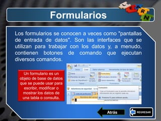 LOGO
Formularios
Los formularios se conocen a veces como "pantallas
de entrada de datos". Son las interfaces que se
utilizan para trabajar con los datos y, a menudo,
contienen botones de comando que ejecutan
diversos comandos.
Un formulario es un
objeto de base de datos
que se puede usar para
escribir, modificar o
mostrar los datos de
una tabla o consulta.
REGRESARAtrás
 