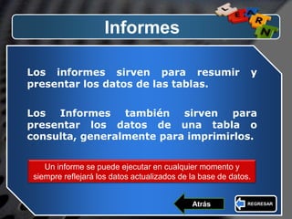LOGO
Informes
Los informes sirven para resumir y
presentar los datos de las tablas.
Los Informes también sirven para
presentar los datos de una tabla o
consulta, generalmente para imprimirlos.
Un informe se puede ejecutar en cualquier momento y
siempre reflejará los datos actualizados de la base de datos.
REGRESARAtrás
 