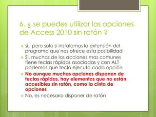 6. ¿ se puedes utilizar las opciones
de Access 2010 sin ratón ?
 si., pero solo si instalamos la extensión del
programa que nos ofrece esta posibilidad
 Si, muchas de las acciones mas comunes
tiene teclas rápidas asociadas y con ALT
podemos que tecla ejecuta cada opción
 No aunque muchas opciones disponen de
teclas rápidas, hay elementos que no están
accesibles sin ratón, como la cinta de
opciones
 No, es necesario disponer de ratón
 