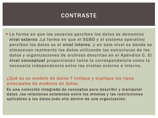  La forma en que los usuarios perciben los datos se denomina
nivel externo .La forma en que el SGBD y el sistema operativo
perciben los datos es el nivel interno, y en este nivel es donde se
almacenan realmente los datos utilizando las estructuras de los
datos y organizaciones de archivos descritas en el Apéndice C. El
nivel conceptual proporcionan tanto la correspondencia como la
necesaria independencia entre los niveles externo e interno.
¿Qué es un modelo de datos ? Indique y explique los tipos
principales de modelos de datos.
Es una colección integrada de conceptos para describir y manipular
datos ,las relaciones existentes entre los mismos y las restricciones
aplicables a los datos,todo ello dentro de una organización.
CONTRASTE
 