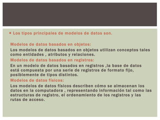  Los tipos principales de modelos de datos son.
Modelos de datos basados en objetos:
Los modelos de datos basados en objetos utilizan conceptos tales
como entidades , atributos y relaciones.
Modelos de datos basados en registros:
En un modelo de datos basados en registros ,la base de datos
está compuesta por una serie de registros de formato fijo,
posiblemente de tipos distintos.
Modelos de datos físicos:
Los modelos de datos físicos describen cómo se almacenan los
datos en la computadora , representando información tal como las
estructuras de registro, el ordenamiento de los registros y las
rutas de acceso.
 