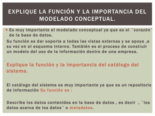  Es muy importante el modelado conceptual ya que es el ¨corazón¨
de la base de datos.
Su función es dar soporte a todas las vistas externas y se apoya ,a
su vez en el esquema interno. También es el proceso de construir
un modelo del uso de la información dentro de una empresa.
Explique la función y la importancia del catálogo del
sistema.
El catálogo del sistema es muy importante ya que es un repositorio
de información Su función es :
Describe los datos contenidos en la base de datos , es decir , ¨los
datos acerca de los datos¨ o metadatos.
EXPLIQUE LA FUNCIÓN Y LA IMPORTANCIA DEL
MODELADO CONCEPTUAL.
 