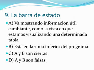 9. La barra de estado
A) Va mostrando información útil
cambiante, como la vista en que
estamos visualizando una determinada
tabla
B) Esta en la zona inferior del programa
C) A y B son ciertas
D) A y B son falsas
 