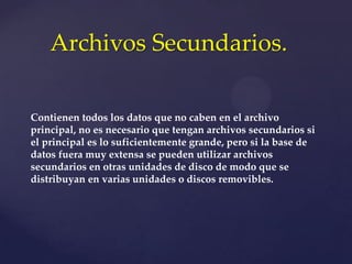 Contienen todos los datos que no caben en el archivo
principal, no es necesario que tengan archivos secundarios si
el principal es lo suficientemente grande, pero si la base de
datos fuera muy extensa se pueden utilizar archivos
secundarios en otras unidades de disco de modo que se
distribuyan en varias unidades o discos removibles.
Archivos Secundarios.
 