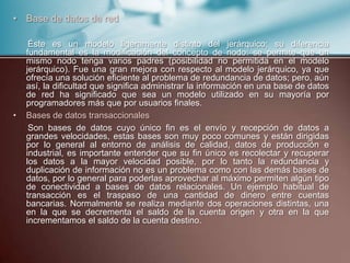 • Base de datos de red
Éste es un modelo ligeramente distinto del jerárquico; su diferencia
fundamental es la modificación del concepto de nodo: se permite que un
mismo nodo tenga varios padres (posibilidad no permitida en el modelo
jerárquico). Fue una gran mejora con respecto al modelo jerárquico, ya que
ofrecía una solución eficiente al problema de redundancia de datos; pero, aún
así, la dificultad que significa administrar la información en una base de datos
de red ha significado que sea un modelo utilizado en su mayoría por
programadores más que por usuarios finales.
• Bases de datos transaccionales
Son bases de datos cuyo único fin es el envío y recepción de datos a
grandes velocidades, estas bases son muy poco comunes y están dirigidas
por lo general al entorno de análisis de calidad, datos de producción e
industrial, es importante entender que su fin único es recolectar y recuperar
los datos a la mayor velocidad posible, por lo tanto la redundancia y
duplicación de información no es un problema como con las demás bases de
datos, por lo general para poderlas aprovechar al máximo permiten algún tipo
de conectividad a bases de datos relacionales. Un ejemplo habitual de
transacción es el traspaso de una cantidad de dinero entre cuentas
bancarias. Normalmente se realiza mediante dos operaciones distintas, una
en la que se decrementa el saldo de la cuenta origen y otra en la que
incrementamos el saldo de la cuenta destino.
 