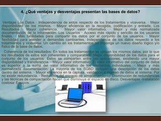 4. ¿Qué ventajas y desventajas presentan las bases de datos?
Ventajas Los Datos · Independencia de estos respecto de los tratamientos y viceversa. · Mejor
disponibilidad de los mismos. · Mayor eficiencia en la recogida, codificación y entrada. Los
Resultados · Mayor coherencia. · Mayor valor informativo. · Mejor y más normalizada
documentación de la información. Los Usuarios · Acceso más rápido y sencillo de los usuarios
finales. · Más facilidades para compartir los datos por el conjunto de los usuarios. · Mayor
flexibilidad para atender a demandas cambiantes. Independencia de los datos respecto a los
tratamientos y viceversa: Un cambio en los tratamientos no imponga un nuevo diseño lógico y/o
físico de la base de datos.
· Coherencia de los resultados: En todos los tratamientos se utilizan los mismos datos, por lo que
los resultados de estos son coherentes y comparables. Mejor disponibilidad de los datos para el
conjunto de los usuarios: Éstos se comparten entre las aplicaciones, existiendo una mayor
disponibilidad y transferencia. · Mayor valor informativo: El valor informativo del conjunto de datos
es superior a la suma del valor informativo de los elementos individuales. · Mejor y más
normalizada documentación: La mayoría de los SGBD incluyen una descripción de los datos
dentro del sistema. · Mayor eficiencia en la captura, validación e ingreso de datos al sistema: Por
no existir redundancia. · Reducción del espacio de almacenamiento: Disminución de redundancias
y las técnicas de compactación hacen que disminuya el espacio en disco. Desventajas -Instalación
costosa: Equipos:
 