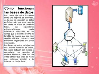 Cómo funcionan
las bases de datos
Las bases de datos funcionan
como una especie de biblioteca,
en la cual se organizan los datos
en fichas, sólo que en el caso de
las bases de datos se utilizarán
tablas,
que
organizarán
estructuradamente
cada
información disponible en un
campo que la describa dentro de
la tabla, de manera que sea muy
sencillo ubicarla, utilizando una
búsqueda organizada de dicha
información.
Las bases de datos trabajan con
una enorme cantidad de tablas,
las cuales trabajan con índices o
correlativos, que permiten al
sistema identificar cada una de
estas tablas y sus tipos, de modo
que podamos acceder a la
información con facilidad.

 