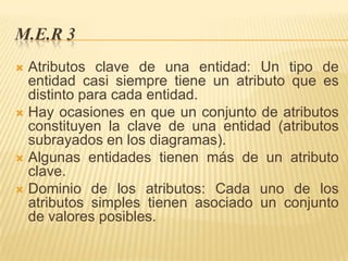 M.E.R 3
Atributos clave de una entidad: Un tipo de
entidad casi siempre tiene un atributo que es
distinto para cada entidad.
 Hay ocasiones en que un conjunto de atributos
constituyen la clave de una entidad (atributos
subrayados en los diagramas).
 Algunas entidades tienen más de un atributo
clave.
 Dominio de los atributos: Cada uno de los
atributos simples tienen asociado un conjunto
de valores posibles.


 