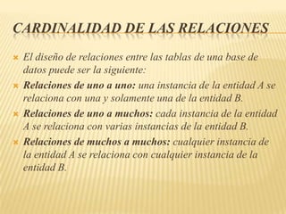 CARDINALIDAD DE LAS RELACIONES








El diseño de relaciones entre las tablas de una base de
datos puede ser la siguiente:
Relaciones de uno a uno: una instancia de la entidad A se
relaciona con una y solamente una de la entidad B.
Relaciones de uno a muchos: cada instancia de la entidad
A se relaciona con varias instancias de la entidad B.
Relaciones de muchos a muchos: cualquier instancia de
la entidad A se relaciona con cualquier instancia de la
entidad B.

 