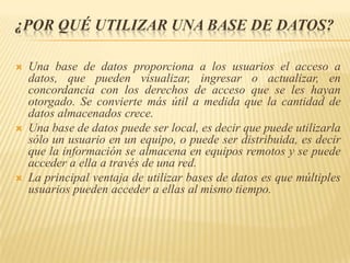 ¿POR QUÉ UTILIZAR UNA BASE DE DATOS?






Una base de datos proporciona a los usuarios el acceso a
datos, que pueden visualizar, ingresar o actualizar, en
concordancia con los derechos de acceso que se les hayan
otorgado. Se convierte más útil a medida que la cantidad de
datos almacenados crece.
Una base de datos puede ser local, es decir que puede utilizarla
sólo un usuario en un equipo, o puede ser distribuida, es decir
que la información se almacena en equipos remotos y se puede
acceder a ella a través de una red.
La principal ventaja de utilizar bases de datos es que múltiples
usuarios pueden acceder a ellas al mismo tiempo.

 