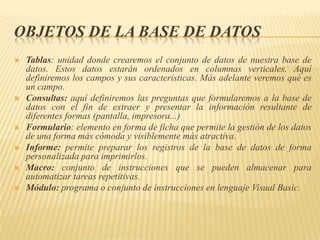 OBJETOS DE LA BASE DE DATOS









Tablas: unidad donde crearemos el conjunto de datos de nuestra base de
datos. Estos datos estarán ordenados en columnas verticales. Aquí
definiremos los campos y sus características. Más adelante veremos qué es
un campo.
Consultas: aquí definiremos las preguntas que formularemos a la base de
datos con el fin de extraer y presentar la información resultante de
diferentes formas (pantalla, impresora...)
Formulario: elemento en forma de ficha que permite la gestión de los datos
de una forma más cómoda y visiblemente más atractiva.
Informe: permite preparar los registros de la base de datos de forma
personalizada para imprimirlos.
Macro: conjunto de instrucciones que se pueden almacenar para
automatizar tareas repetitivas.
Módulo: programa o conjunto de instrucciones en lenguaje Visual Basic.

 