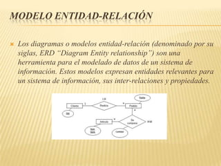 MODELO ENTIDAD-RELACIÓN


Los diagramas o modelos entidad-relación (denominado por su
siglas, ERD “Diagram Entity relationship”) son una
herramienta para el modelado de datos de un sistema de
información. Estos modelos expresan entidades relevantes para
un sistema de información, sus inter-relaciones y propiedades.

 