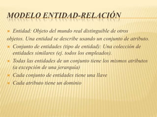 MODELO ENTIDAD-RELACIÓN
Entidad: Objeto del mundo real distinguible de otros
objetos. Una entidad se describe usando un conjunto de atributo.
 Conjunto de entidades (tipo de entidad): Una colección de
entidades similares (ej. todos los empleados).
 Todas las entidades de un conjunto tiene los mismos atributos
(a excepción de una jerarquía)
 Cada conjunto de entidades tiene una llave
 Cada atributo tiene un dominio


 