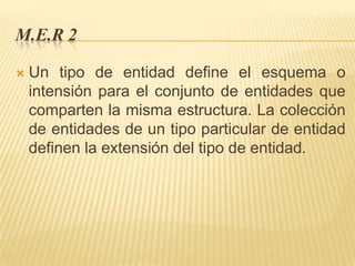 M.E.R 2


Un tipo de entidad define el esquema o
intensión para el conjunto de entidades que
comparten la misma estructura. La colección
de entidades de un tipo particular de entidad
definen la extensión del tipo de entidad.

 