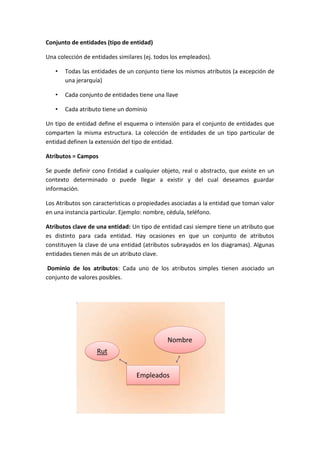 Conjunto de entidades (tipo de entidad)
Una colección de entidades similares (ej. todos los empleados).
•

Todas las entidades de un conjunto tiene los mismos atributos (a excepción de
una jerarquía)

•

Cada conjunto de entidades tiene una llave

•

Cada atributo tiene un dominio

Un tipo de entidad define el esquema o intensión para el conjunto de entidades que
comparten la misma estructura. La colección de entidades de un tipo particular de
entidad definen la extensión del tipo de entidad.
Atributos = Campos
Se puede definir cono Entidad a cualquier objeto, real o abstracto, que existe en un
contexto determinado o puede llegar a existir y del cual deseamos guardar
información.
Los Atributos son características o propiedades asociadas a la entidad que toman valor
en una instancia particular. Ejemplo: nombre, cédula, teléfono.
Atributos clave de una entidad: Un tipo de entidad casi siempre tiene un atributo que
es distinto para cada entidad. Hay ocasiones en que un conjunto de atributos
constituyen la clave de una entidad (atributos subrayados en los diagramas). Algunas
entidades tienen más de un atributo clave.
Dominio de los atributos: Cada uno de los atributos simples tienen asociado un
conjunto de valores posibles.

Nombre
Rut
Empleados

 