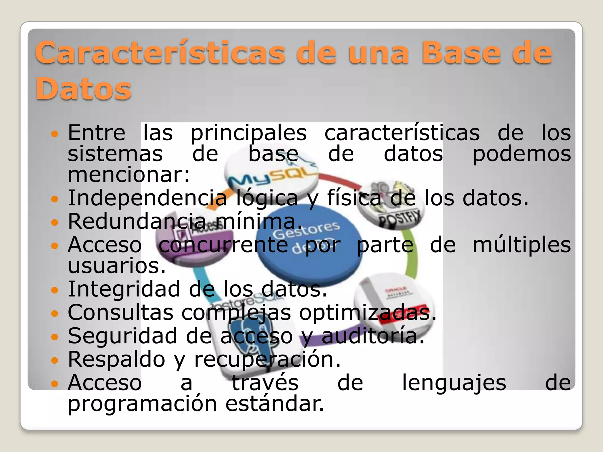 Características de una Base de
Datos











Entre las principales características de los
sistemas de base de datos podemos
mencionar:
Independencia lógica y física de los datos.
Redundancia mínima.
Acceso concurrente por parte de múltiples
usuarios.
Integridad de los datos.
Consultas complejas optimizadas.
Seguridad de acceso y auditoría.
Respaldo y recuperación.
Acceso
a
través
de
lenguajes
de
programación estándar.

 