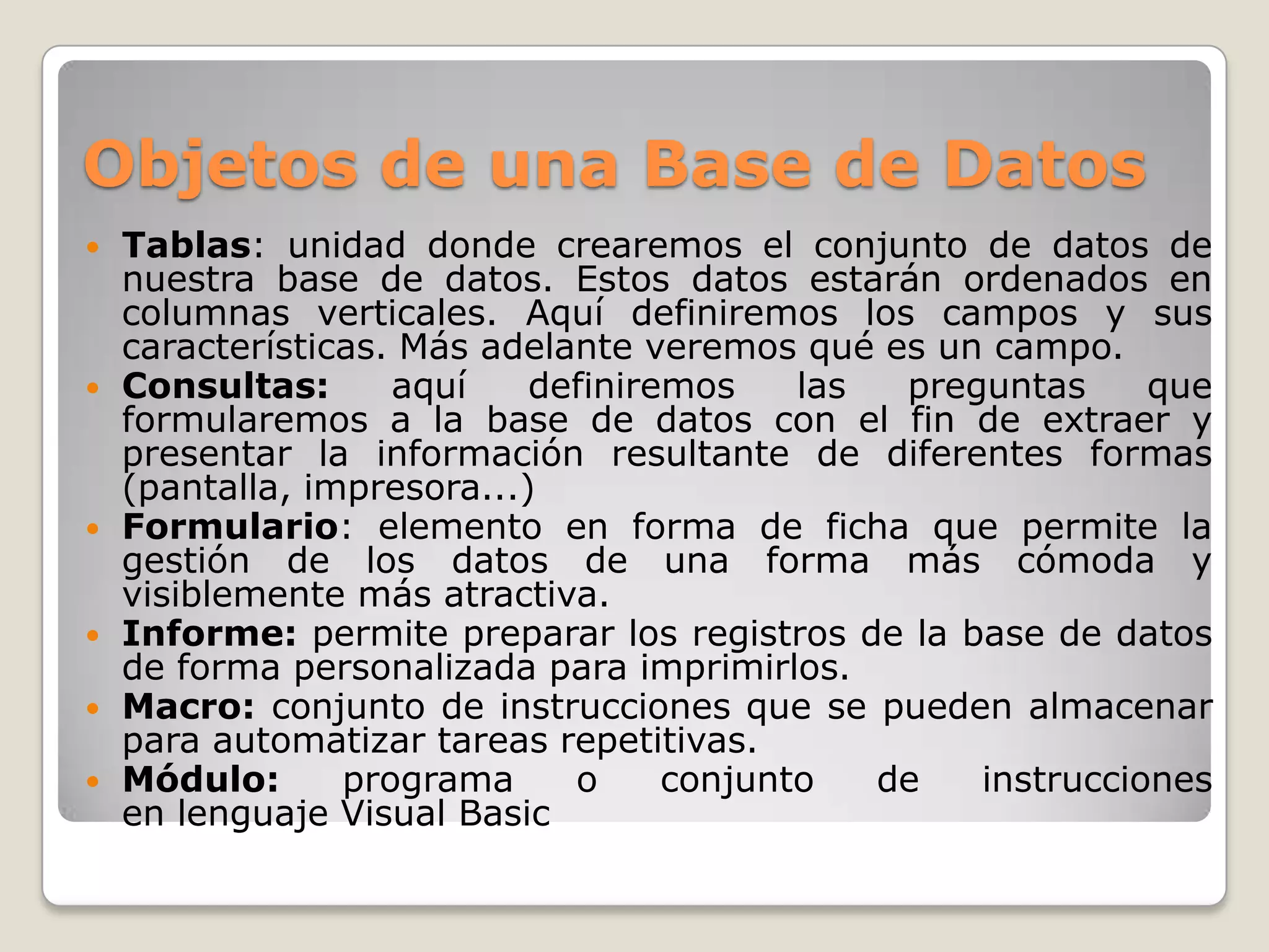 Objetos de una Base de Datos











Tablas: unidad donde crearemos el conjunto de datos de
nuestra base de datos. Estos datos estarán ordenados en
columnas verticales. Aquí definiremos los campos y sus
características. Más adelante veremos qué es un campo.
Consultas:
aquí
definiremos
las
preguntas
que
formularemos a la base de datos con el fin de extraer y
presentar la información resultante de diferentes formas
(pantalla, impresora...)
Formulario: elemento en forma de ficha que permite la
gestión de los datos de una forma más cómoda y
visiblemente más atractiva.
Informe: permite preparar los registros de la base de datos
de forma personalizada para imprimirlos.
Macro: conjunto de instrucciones que se pueden almacenar
para automatizar tareas repetitivas.
Módulo:
programa
o
conjunto
de
instrucciones
en lenguaje Visual Basic

 