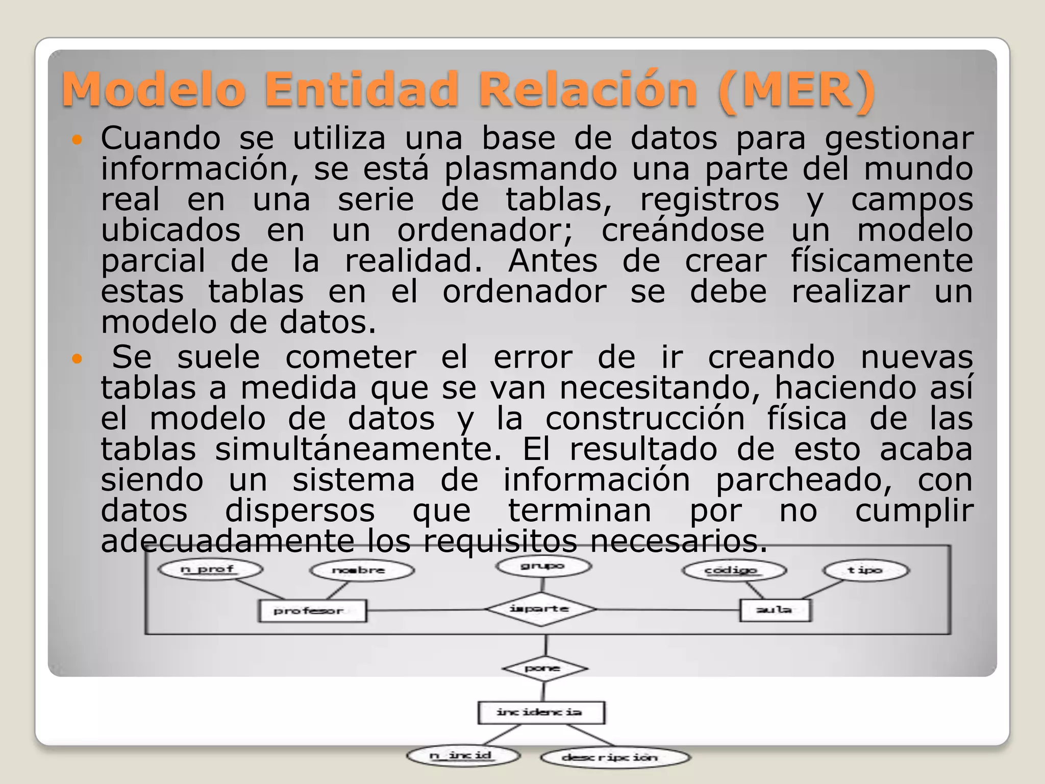 Modelo Entidad Relación (MER)
Cuando se utiliza una base de datos para gestionar
información, se está plasmando una parte del mundo
real en una serie de tablas, registros y campos
ubicados en un ordenador; creándose un modelo
parcial de la realidad. Antes de crear físicamente
estas tablas en el ordenador se debe realizar un
modelo de datos.
 Se suele cometer el error de ir creando nuevas
tablas a medida que se van necesitando, haciendo así
el modelo de datos y la construcción física de las
tablas simultáneamente. El resultado de esto acaba
siendo un sistema de información parcheado, con
datos dispersos que terminan por no cumplir
adecuadamente los requisitos necesarios.


 