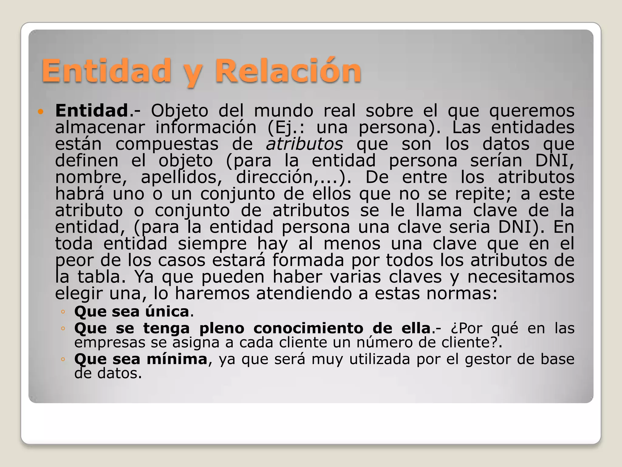 Entidad y Relación


Entidad.- Objeto del mundo real sobre el que queremos
almacenar información (Ej.: una persona). Las entidades
están compuestas de atributos que son los datos que
definen el objeto (para la entidad persona serían DNI,
nombre, apellidos, dirección,...). De entre los atributos
habrá uno o un conjunto de ellos que no se repite; a este
atributo o conjunto de atributos se le llama clave de la
entidad, (para la entidad persona una clave seria DNI). En
toda entidad siempre hay al menos una clave que en el
peor de los casos estará formada por todos los atributos de
la tabla. Ya que pueden haber varias claves y necesitamos
elegir una, lo haremos atendiendo a estas normas:
◦ Que sea única.
◦ Que se tenga pleno conocimiento de ella.- ¿Por qué en las
empresas se asigna a cada cliente un número de cliente?.
◦ Que sea mínima, ya que será muy utilizada por el gestor de base
de datos.

 