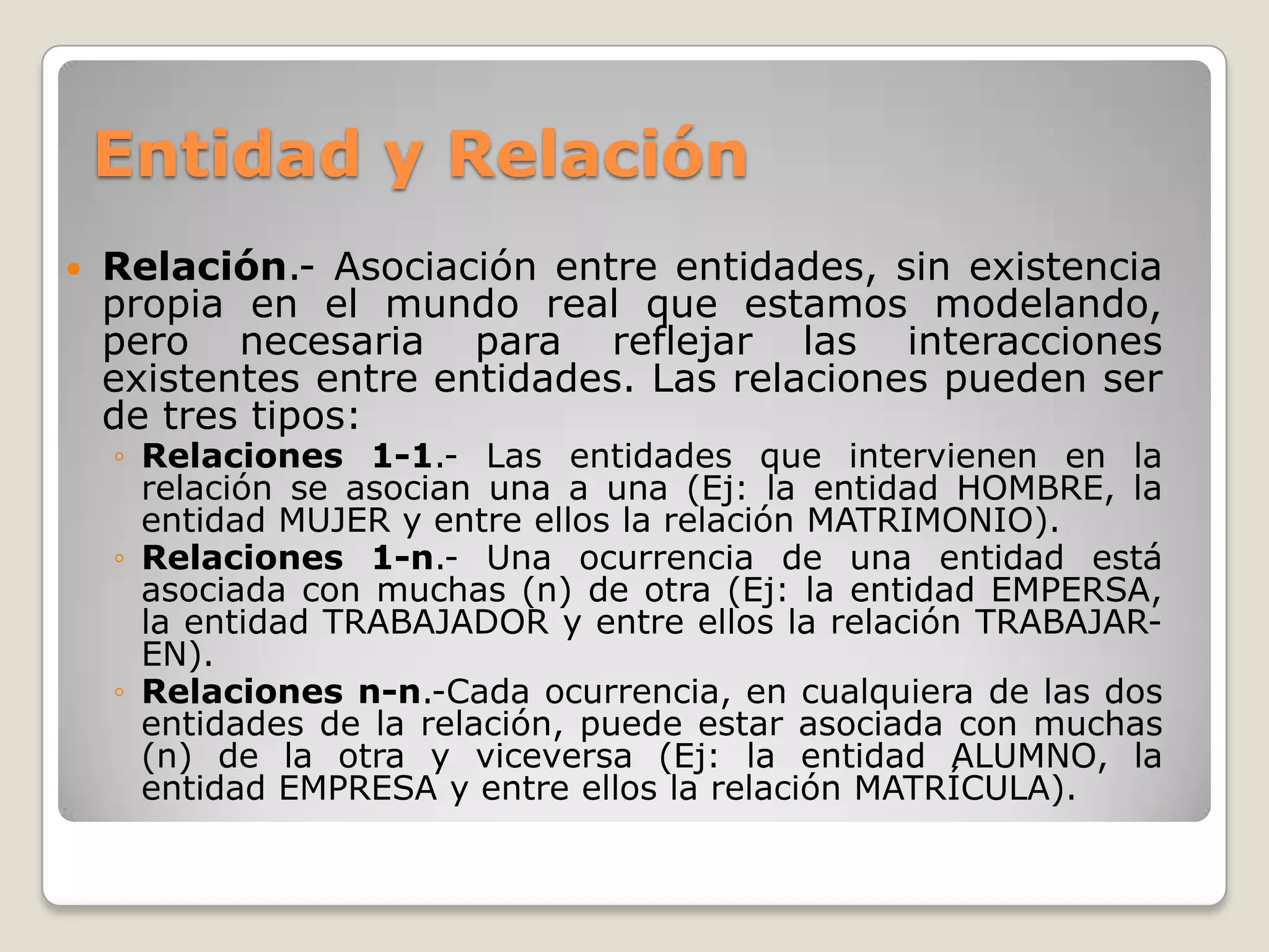 Entidad y Relación


Relación.- Asociación entre entidades, sin existencia
propia en el mundo real que estamos modelando,
pero necesaria para reflejar las interacciones
existentes entre entidades. Las relaciones pueden ser
de tres tipos:

◦ Relaciones 1-1.- Las entidades que intervienen en la
relación se asocian una a una (Ej: la entidad HOMBRE, la
entidad MUJER y entre ellos la relación MATRIMONIO).
◦ Relaciones 1-n.- Una ocurrencia de una entidad está
asociada con muchas (n) de otra (Ej: la entidad EMPERSA,
la entidad TRABAJADOR y entre ellos la relación TRABAJAREN).
◦ Relaciones n-n.-Cada ocurrencia, en cualquiera de las dos
entidades de la relación, puede estar asociada con muchas
(n) de la otra y viceversa (Ej: la entidad ALUMNO, la
entidad EMPRESA y entre ellos la relación MATRÍCULA).

 