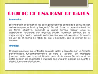 OBJETO DE UNA BASE DE DATOS
Formularios:
Se encargan de presentar los datos procedentes de tablas o consultas con
un formato personalizado y "elegante". De esta forma se presentan los datos
de forma atractiva, pudiendo al mismo tiempo realizar todas las
operaciones habituales con registros: añadir, modificar, eliminar, etc. Es
mejor trabajar con los datos de las tablas viéndolos a través de un formulario
en vez de en forma de tabla de filas y columnas. Son la interfaz de los
trabajos.
Informes:
Crean resúmenes y presentan los datos de tablas y consultas con un formato
personalizado, fundamentalmente de cara a "sacarlos" por impresora
(aunque no siempre). Las posibilidades para ello inmensas. De este modo los
datos pueden ser analizados e impresos con una gran calidad en cuanto a
diseño, formato y distribución.

 