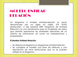 MODELO ENTIDAD
RELACIÓN
Un diagrama o modelo entidad-relación (a veces
denominado por sus siglas en inglés, E-R "Entity
relationship", o del español DER "Diagrama de Entidad
Relación") es una herramienta para el modelado de datos
que permite representar las entidades relevantes de un
sistema de información así como sus interrelaciones y
propiedades.
El Modelo Entidad-Relación.
o Se elabora el diagrama (o diagramas) entidad-relación.
o Se completa el modelo con listas de atributos y una
descripción de otras restricciones que no se pueden
reflejar en el diagrama.

 