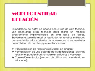 MODELO ENTIDAD
RELACIÓN
El modelado de datos no acaba con el uso de esta técnica.
Son necesarias otras técnicas para lograr un modelo
directamente implementable en una base de datos.
Brevemente: permite mostrar resultados entre otras entidades
pertenecientes a las existentes de manera que se encuentre la
normatividad de archivos que se almacenaran
 Transformación de relaciones múltiples en binarias.
 Normalización de una base de datos de relaciones (algunas
relaciones pueden transformarse en atributos y viceversa).
 Conversión en tablas (en caso de utilizar una base de datos
relacional).

 