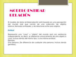 MODELO ENTIDAD
RELACIÓN
El modelo de datos entidad-relación está basado en una percepción
del mundo real que consta de una colección de objetos
básicos, llamados entidades, y de relaciones entre esos objetos.
Entidad

Representa una “cosa” u "objeto" del mundo real con existencia
independiente, es decir, se diferencia unívocamente de otro objeto o
cosa, incluso siendo del mismo tipo, o una misma entidad.
Ejemplo:
Una persona. (Se diferencia de cualquier otra persona, incluso siendo
gemelos).

 