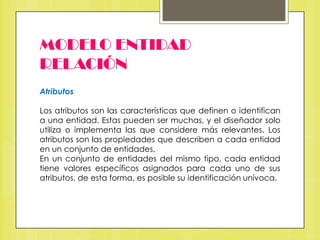 MODELO ENTIDAD
RELACIÓN
Atributos
Los atributos son las características que definen o identifican
a una entidad. Estas pueden ser muchas, y el diseñador solo
utiliza o implementa las que considere más relevantes. Los
atributos son las propiedades que describen a cada entidad
en un conjunto de entidades.
En un conjunto de entidades del mismo tipo, cada entidad
tiene valores específicos asignados para cada uno de sus
atributos, de esta forma, es posible su identificación unívoca.

 