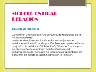 MODELO ENTIDAD
RELACIÓN
Conjunto de relaciones
Consiste en una colección, o conjunto, de relaciones de la
misma naturaleza.
La dependencia o asociación entre los conjuntos de
entidades es llamada participación. En el ejemplo anterior los
conjuntos de entidades "Habitación" y "Huésped" participan
en el conjunto de relaciones habitación-huésped.
Se llama grado del conjunto de relaciones a la cantidad de
conjuntos de entidades participantes en la relación.

 