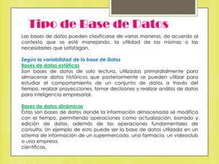 Tipo de Base de Datos
Las bases de datos pueden clasificarse de varias maneras, de acuerdo al
contexto que se esté manejando, la utilidad de las mismas o las
necesidades que satisfagan.

Según la variabilidad de la base de Datos
Bases de datos estáticas
Son bases de datos de solo lectura, utilizadas primordialmente para
almacenar datos históricos que posteriormente se pueden utilizar para
estudiar el comportamiento de un conjunto de datos a través del
tiempo, realizar proyecciones, tomar decisiones y realizar análisis de datos
para inteligencia empresarial.
Bases de datos dinámicas
Éstas son bases de datos donde la información almacenada se modifica
con el tiempo, permitiendo operaciones como actualización, borrado y
edición de datos, además de las operaciones fundamentales de
consulta. Un ejemplo de esto puede ser la base de datos utilizada en un
sistema de información de un supermercado, una farmacia, un videoclub
o una empresa.
científicas.

 