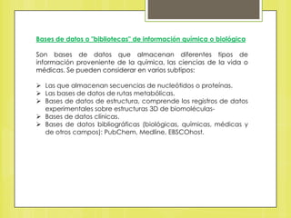 Bases de datos o "bibliotecas" de información química o biológica
Son bases de datos que almacenan diferentes tipos de
información proveniente de la química, las ciencias de la vida o
médicas. Se pueden considerar en varios subtipos:
 Las que almacenan secuencias de nucleótidos o proteínas.
 Las bases de datos de rutas metabólicas.
 Bases de datos de estructura, comprende los registros de datos
experimentales sobre estructuras 3D de biomoléculas Bases de datos clínicas.
 Bases de datos bibliográficas (biológicas, químicas, médicas y
de otros campos): PubChem, Medline, EBSCOhost.

 