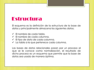 Estructura
El esquema es la definición de la estructura de la base de
datos y principalmente almacena los siguientes datos:






El nombre de cada tabla.
El nombre de cada columna.
El tipo de dato de cada columna.
La tabla a la que pertenece cada columna.

Las bases de datos relacionales pasan por un proceso al
que se le conoce como normalización, el resultado de
dicho proceso es un esquema que permite que la base de
datos sea usada de manera óptima.

 