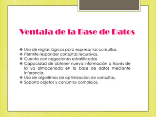 Ventaja de la Base de Datos
Uso de reglas lógicas para expresar las consultas.
Permite responder consultas recursivas.
Cuenta con negaciones estratificadas
Capacidad de obtener nueva información a través de
la ya almacenada en la base de datos mediante
inferencia.
 Uso de algoritmos de optimización de consultas.
 Soporta objetos y conjuntos complejos.





 