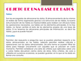 OBJETO DE UNA BASE DE DATOS
Tablas:

Son las encargadas de almacenar los datos. El almacenamiento de los mismos
se realiza de forma organizada gracias a la estructura de las tablas, la buena
estructuración de las tablas es imprescindible para realizar con eficacia todas
las operaciones necesarias. Las tablas son los elementos principales. Si no hay
tablas, no tienen sentido el resto de los elementos propios de una base de
datos. Si no tenemos los almacenes principales de información, es decir las
tablas, ¿que se puede hacer?
Consultas:
Permiten dar respuesta a preguntas que se puedan plantear respecto a los
datos almacenados en las tablas, además permiten realizar cálculos y
operaciones con los datos almacenados. De esta forma se pueden filtrar los
datos para trabajar únicamente con aquellos que se precisen en cada
momento. Permiten establecer una serie de criterios que aplicados sobre una
o varias tablas devuelven ciertos datos de éstas. Estos criterios, de cara a
utilizarlos en sucesivas ocasiones, se pueden guardar, en lo que se ha dado en
llamar una consulta.

 