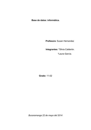 Base de datos: informática.
Profesora: Susan Hernandez
Integrantes: *Silvia Calderón.
*Laura García.
Grado: 11-02
Bucaramanga 22 de mayo del 2014
 