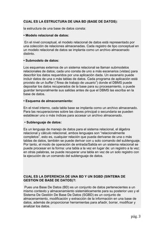 pág. 3
CUAL ES LA ESTRUCTURA DE UNA BD (BASE DE DATOS):
la estructura de una base de datos consta:
• Modelo relacional de datos:
En el nivel conceptual, el modelo relacional de datos está representado por
una colección de relaciones almacenadas. Cada registro de tipo conceptual en
un modelo relacional de datos se implanta como un archivo almacenado
distinto.
• Submodelo de datos:
Los esquemas externos de un sistema relacional se llaman submodelos
relacionales de datos; cada uno consta de uno a más escenarios (vistas) para
describir los datos requeridos por una aplicación dada. Un escenario puede
incluir datos de una o más tablas de datos. Cada programa de aplicación está
provisto de un buffer (“Área de trabajo de usuario”) donde el DBMS puede
depositar los datos recuperados de la base para su procesamiento, o puede
guardar temporalmente sus salidas antes de que el DBMS las escriba en la
base de datos.
• Esquema de almacenamiento:
En el nivel interno, cada tabla base se implanta como un archivo almacenado.
Para las recuperaciones sobre las claves principal o secundaria se pueden
establecer uno o más índices para accesar un archivo almacenado.
• Sublenguaje de datos:
Es un lenguaje de manejo de datos para el sistema relacional, el álgebra
relacional y cálculo relacional, ambos lenguajes son “relacionalmente
completos”, esto es, cualquier relación que pueda derivarse de una o más
tablas de datos, también se puede derivar con u solo comando del sublenguaje.
Por tanto, el modo de operación de entrada/Salida en un sistema relacional se
puede procesar en la forma: una tabla a la vez en lugar de: un registro a la vez;
en otras palabras, se puede recuperar una tabla en vez de un solo registro con
la ejecución de un comando del sublenguaje de datos.
CUAL ES LA DIFERENCIA DE UNA BD Y UN SGBD (SINTEMA DE
GESTION DE BASE DE DATOS)?:
Pues una Base De Datos (BD) es un conjunto de datos pertenecientes a un
mismo contexto y almacenamiento sistemáticamente para su posterior uso y el
Sistema De Gestión De Base De Datos (SGBD) es un conjunto de
almacenamiento, modificación y extracción de la información en una base de
datos, además de proporcionar herramientas para añadir, borrar, modificar y
analizar los datos.
 